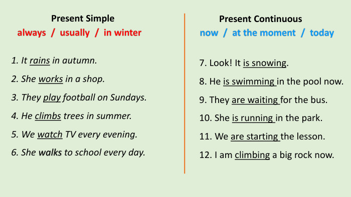 1. It rains in autumn.2. She works in a shop.3. They play football on Sundays.4. He climbs trees in summer.5. We watch TV every evening.6. She walks to school every day. Present Simple7. Look! It is snowing.8. He is swimming in the pool now.9. They are waiting for the bus.10. She is running in the park.11. We are starting the lesson.12. I am climbing a big rock now. Present Continuous