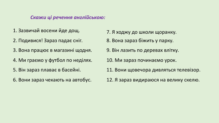 1. Зазвичай восени йде дощ.2. Подивися! Зараз падає сніг.3. Вона працює в магазині щодня.4. Ми граємо у футбол по неділях.5. Він зараз плаває в басейні.6. Вони зараз чекають на автобус. Скажи ці речення англійською:8. Вона зараз біжить у парку.9. Він лазить по деревах влітку.10. Ми зараз починаємо урок.11. Вони щовечора дивляться телевізор.12. Я зараз видираюся на велику скелю.7. Я ходжу до школи щоранку.