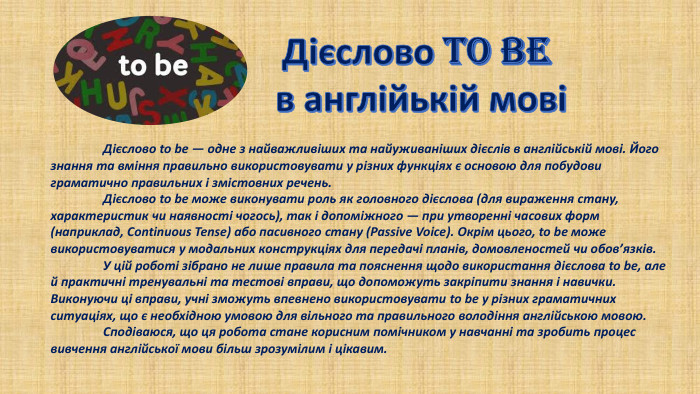 Дієслово TO BE в англійькій мові	Дієслово to be — одне з найважливіших та найуживаніших дієслів в англійській мові. Його знання та вміння правильно використовувати у різних функціях є основою для побудови граматично правильних і змістовних речень.	Дієслово to be може виконувати роль як головного дієслова (для вираження стану, характеристик чи наявності чогось), так і допоміжного — при утворенні часових форм (наприклад, Continuous Tense) або пасивного стану (Passive Voice). Окрім цього, to be може використовуватися у модальних конструкціях для передачі планів, домовленостей чи обов’язків.	У цій роботі зібрано не лише правила та пояснення щодо використання дієслова to be, але й практичні тренувальні та тестові вправи, що допоможуть закріпити знання і навички. Виконуючи ці вправи, учні зможуть впевнено використовувати to be у різних граматичних ситуаціях, що є необхідною умовою для вільного та правильного володіння англійською мовою.	Сподіваюся, що ця робота стане корисним помічником у навчанні та зробить процес вивчення англійської мови більш зрозумілим і цікавим.