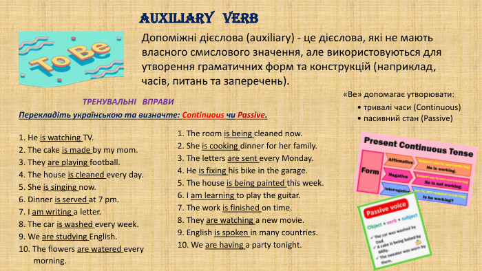 Допоміжні дієслова (auxiliary) - це дієслова, які не мають власного смислового значення, але використовуються для утворення граматичних форм та конструкцій (наприклад, часів, питань та заперечень). AUXILIARY VERB«Be» допомагає утворювати:• тривалі часи (Continuous) • пасивний стан (Passive)ТРЕНУВАЛЬНІ ВПРАВИ1. He is watching TV.2. The cake is made by my mom.3. They are playing football.4. The house is cleaned every day.5. She is singing now.6. Dinner is served at 7 pm.7. I am writing a letter.8. The car is washed every week.9. We are studying English. The flowers are watered every morning.1. The room is being cleaned now.2. She is cooking dinner for her family.3. The letters are sent every Monday.4. He is fixing his bike in the garage.5. The house is being painted this week.6. I am learning to play the guitar.7. The work is finished on time.8. They are watching a new movie.9. English is spoken in many countries.10. We are having a party tonight. Перекладіть українською та визначте: Continuous чи Passive.