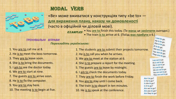 MODAL VERB«Be» може вживатися у конструкціях типу «be to» — для вираження плану, наказу чи домовленості (часто в офіційній чи діловій мові).• You are to finish this today. (Ти маєш це закінчити сьогодні.)• The train is to arrive at 6. (Поїзд має прибути о 6.)EXAMPLES1. You are to call me at 8.2. He is to meet the boss tomorrow.3. They are to leave soon.4. She is to bring the documents.5. I am to see the doctor today.6. We are to start at nine.7. The guests are to arrive soon.8. He is to fix the computer.9. You are to stay here.10. The meeting is to begin at five. ТРЕНУВАЛЬНІ ВПРАВИПерекладіть українською:1. The students are to submit their projects tomorrow.2. He is to call you when he arrives.3. We are to meet at the station at 6.4. She is to prepare a report for the meeting.5. The guests are to leave by midnight.6. I am to check the documents today.7. They are to finish the work before Friday.8. You are to stay until I come back.9. The train is to depart in ten minutes.10. He is to speak at the conference.