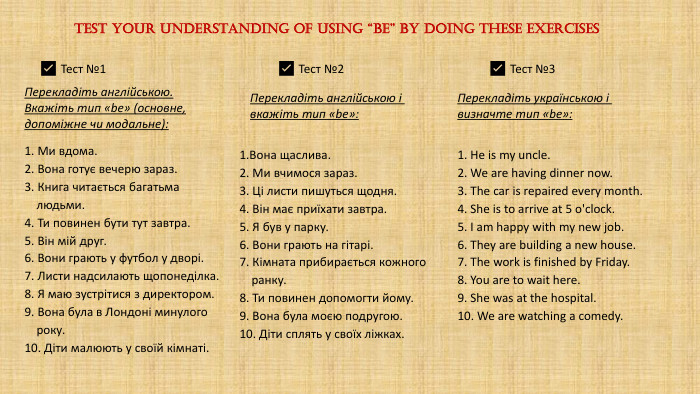 Test your understanding of using “be” by doing these exercises1. Ми вдома.2. Вона готує вечерю зараз.3. Книга читається багатьма людьми.4. Ти повинен бути тут завтра.5. Він мій друг.6. Вони грають у футбол у дворі.7. Листи надсилають щопонеділка.8. Я маю зустрітися з директором.9. Вона була в Лондоні минулого року.10. Діти малюють у своїй кімнаті.✅ Тест №1✅ Тест №2✅ Тест №31. Вона щаслива.2. Ми вчимося зараз.3. Ці листи пишуться щодня.4. Він має приїхати завтра.5. Я був у парку.6. Вони грають на гітарі.7. Кімната прибирається кожного ранку.8. Ти повинен допомогти йому.9. Вона була моєю подругою.10. Діти сплять у своїх ліжках. Перекладіть англійською і вкажіть тип «be»: Перекладіть англійською. Вкажіть тип «be» (основне, допоміжне чи модальне):1. He is my uncle.2. We are having dinner now.3. The car is repaired every month.4. She is to arrive at 5 o'clock.5. I am happy with my new job.6. They are building a new house.7. The work is finished by Friday.8. You are to wait here.9. She was at the hospital.10. We are watching a comedy. Перекладіть українською і визначте тип «be»: