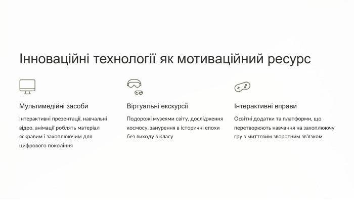 Інноваційні технології як мотиваційний ресурс. Мультимедійні засобиІнтерактивні презентації, навчальні відео, анімації роблять матеріал яскравим і захоплюючим для цифрового покоління. Віртуальні екскурсіїПодорожі музеями світу, дослідження космосу, занурення в історичні епохи без виходу з класуІнтерактивні вправи. Освітні додатки та платформи, що перетворюють навчання на захоплюючу гру з миттєвим зворотним зв'язком