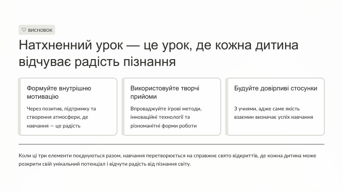 ВИСНОВОКНатхненний урок — це урок, де кожна дитина відчуває радість пізнання. Формуйте внутрішню мотивацію. Через позитив, підтримку та створення атмосфери, де навчання — це радість. Використовуйте творчі прийоми. Впроваджуйте ігрові методи, інноваційні технології та різноманітні форми роботи. Будуйте довірливі стосунки. З учнями, адже саме якість взаємин визначає успіх навчання. Коли ці три елементи поєднуються разом, навчання перетворюється на справжнє свято відкриттів, де кожна дитина може розкрити свій унікальний потенціал і відчути радість від пізнання світу.