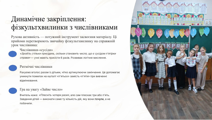 Динамічне закріплення: фізкультхвилинки з числівниками. Рухова активність — потужний інструмент засвоєння матеріалу. Ці прийоми перетворюють звичайну фізкультхвилинку на справжній урок числівника: Числівники-«сусіди»«Зробіть стільки присідань, скільки становить число, що є сусідом п'ятірки справа» — учні мають присісти 6 разів. Розвиває логічне мислення. Ритмічні числівники. Рахуємо вголос разом із дітьми, чітко артикулюючи закінчення. Це допомагає уникнути помилок на кшталт «п'ятьох» замість «п'яти» при вивченні відмінювання. Гра на увагу «Зайве число»Вчитель каже: «Плесніть чотири рази», але сам плескає три або п'ять. Завдання дітей — виконати саме ту кількість дій, яку вони почули, а не побачили.