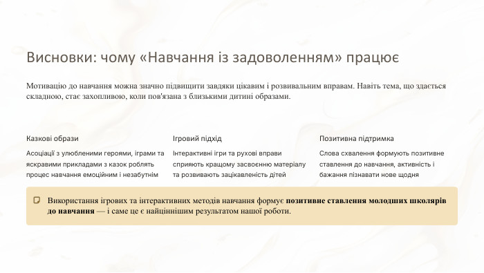 Висновки: чому «Навчання із задоволенням» працюєМотивацію до навчання можна значно підвищити завдяки цікавим і розвивальним вправам. Навіть тема, що здається складною, стає захопливою, коли пов'язана з близькими дитині образами. Казкові образи. Асоціації з улюбленими героями, іграми та яскравими прикладами з казок роблять процес навчання емоційним і незабутнімІгровий підхідІнтерактивні ігри та рухові вправи сприяють кращому засвоєнню матеріалу та розвивають зацікавленість дітей. Позитивна підтримка. Слова схвалення формують позитивне ставлення до навчання, активність і бажання пізнавати нове щодня. Використання ігрових та інтерактивних методів навчання формує позитивне ставлення молодших школярів до навчання — і саме це є найціннішим результатом нашої роботи.