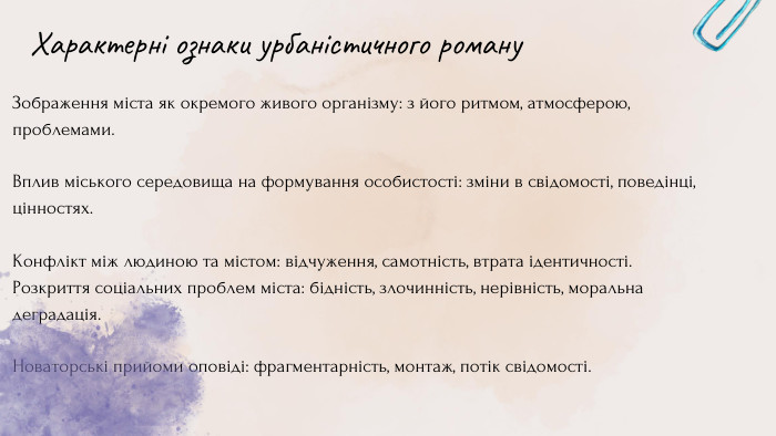 Зображення міста як окремого живого організму: з його ритмом, атмосферою, проблемами. Вплив міського середовища на формування особистості: зміни в свідомості, поведінці, цінностях. Конфлікт між людиною та містом: відчуження, самотність, втрата ідентичності. Розкриття соціальних проблем міста: бідність, злочинність, нерівність, моральна деградація. Новаторські прийоми оповіді: фрагментарність, монтаж, потік свідомості. Характерні ознаки урбаністичного роману