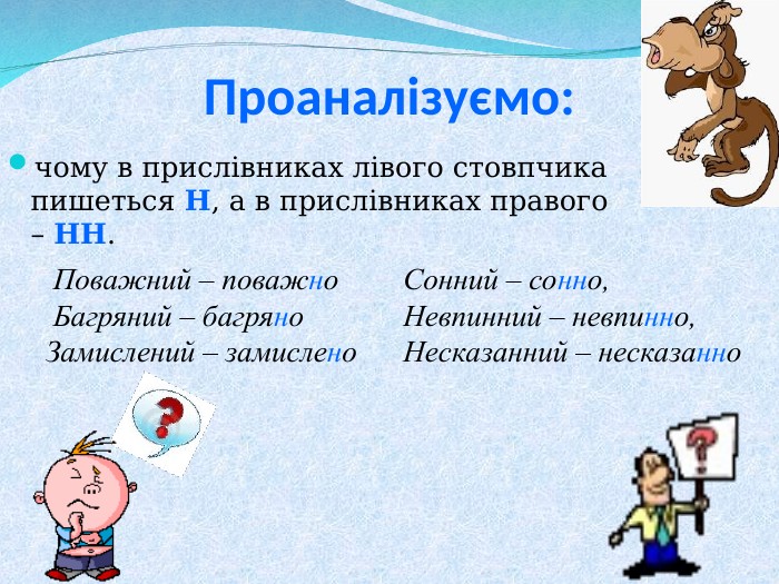 Проаналізуємо: чому в прислівниках лівого стовпчика пишеться Н, а в прислівниках правого – НН.    Поважний – поважно   Багряний – багряно  Замислений – замислено   Сонний – сонно, Невпинний – невпинно, Несказанний – несказанно 