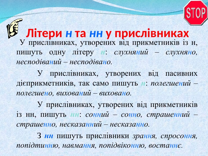 Літери н та нн у прислівниках    У прислівниках, утворених від прикметників із н, пишуть одну літеру н: слухняний – слухняно, несподіваний – несподівано.   У прислівниках, утворених від пасивних дієприкметників, так само пишуть н: полегшений – полегшено, вихований – виховано.   У прислівниках, утворених від прикметників із нн, пишуть нн: сонний – сонно, страшенний – страшенно, несказанний – несказанно.   З нн пишуть прислівники зрання, спросоння, попідтинню, навмання, попідвіконню, востаннє.    