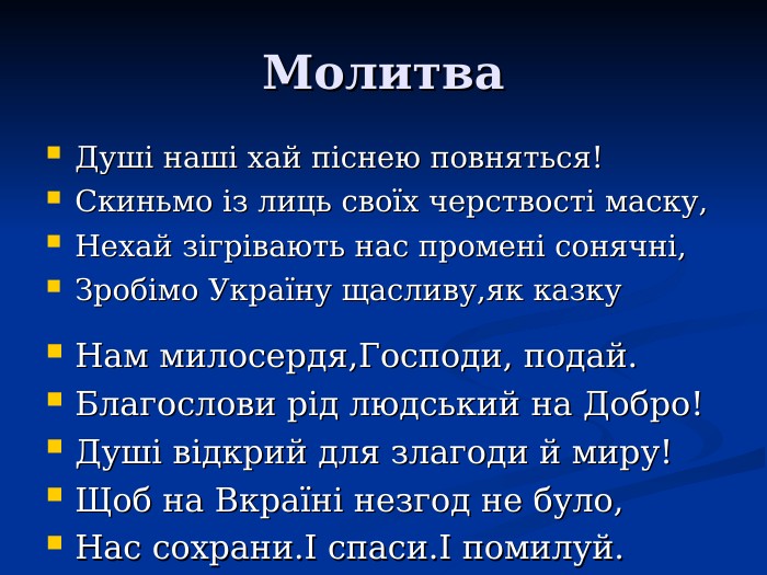 Молитва Душі наші хай піснею повняться! Скиньмо із лиць своїх черствості маску, Нехай зігрівають нас промені сонячні, Зробімо Україну щасливу,як казку Нам милосердя,Господи, подай. Благослови рід людський на Добро! Душі відкрий для злагоди й миру! Щоб на Вкраїні незгод не було, Нас сохрани.І спаси.І помилуй.           