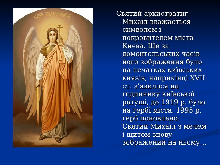  Святий архистратиг Михаїл вважається символом і покровителем міста Києва. Ще за домонгольських часів його зображення було на печатках київських князів, наприкінці ХVІІ ст. з'явилося на годиннику київської ратуші, до 1919 р. було на гербі міста. 1995 р. герб поновлено: Святий Михаїл з мечем і щитом знову зображений на ньому… 