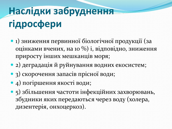 Наслідки забруднення гідросфери1) зниження первинної біологічної продукції (за оцінками вчених, на 10 %) і, відповідно, зниження приросту інших мешканців моря;2) деградація й руйнування водних екосистем;3) скорочення запасів прісної води;4) погіршення якості води;5) збільшення частоти інфекційних захворювань, збудники яких передаються через воду (холера, дизентерія, онхоцеркоз).