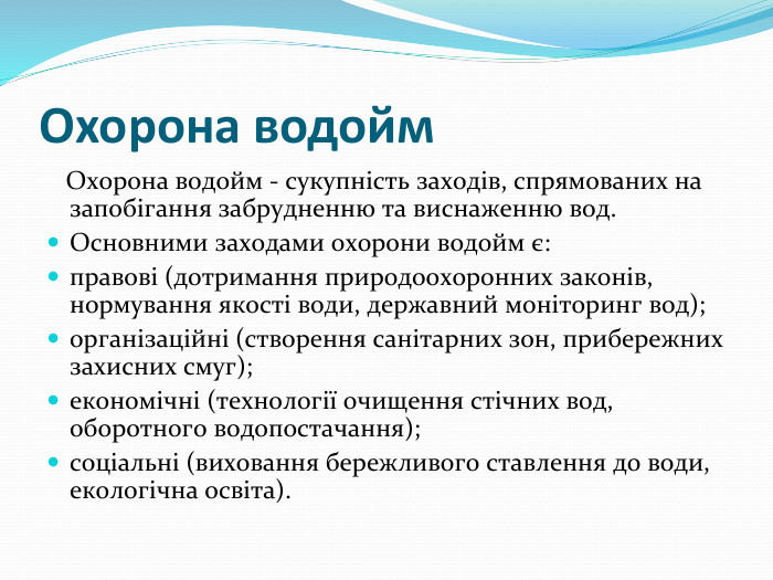 Охорона водойм  Охорона водойм - сукупність заходів, спрямованих на запобігання забрудненню та виснаженню вод. Основними заходами охорони водойм є:правові (дотримання природоохоронних законів, нормування якості води, державний моніторинг вод);організаційні (створення санітарних зон, прибережних захисних смуг);економічні (технології очищення стічних вод, оборотного водопостачання);соціальні (виховання бережливого ставлення до води, екологічна освіта).