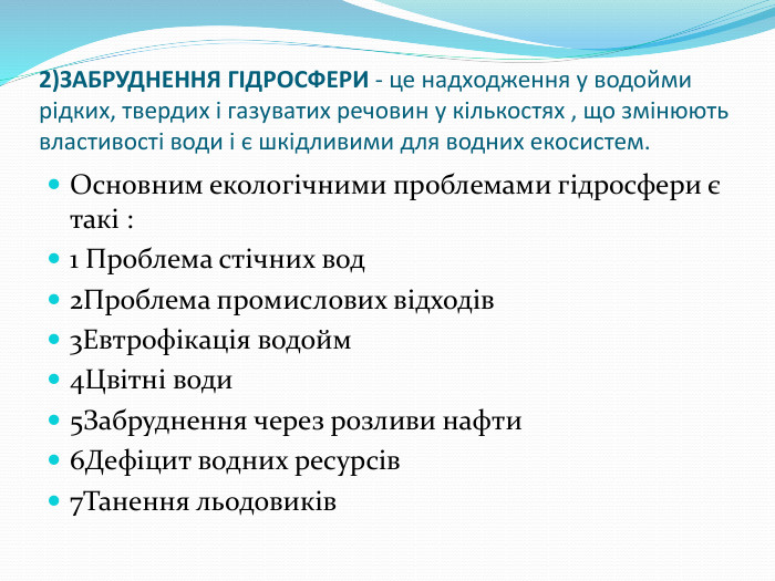 2)ЗАБРУДНЕННЯ ГІДРОСФЕРИ - це надходження у водойми рідких, твердих і газуватих речовин у кількостях , що змінюють властивості води і є шкідливими для водних екосистем. Основним екологічними проблемами гідросфери є такі :1 Проблема стічних вод 2 Проблема промислових відходів3 Евтрофікація водойм4 Цвітні води5 Забруднення через розливи нафти6 Дефіцит водних ресурсів7 Танення льодовиків 