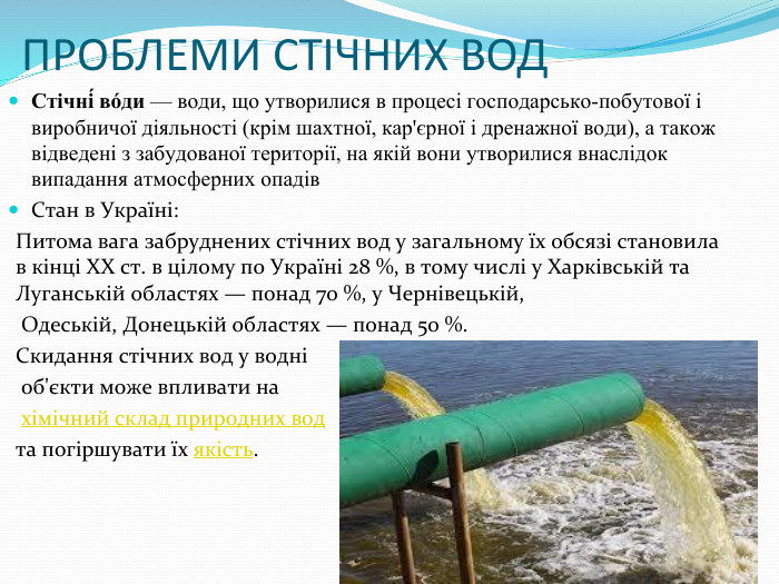 ПРОБЛЕМИ СТІЧНИХ ВОДСтічні́ во́ди — води, що утворилися в процесі господарсько-побутової і виробничої діяльності (крім шахтної, кар'єрної і дренажної води), а також відведені з забудованої території, на якій вони утворилися внаслідок випадання атмосферних опадів. Стан в Україні: Питома вага забруднених стічних вод у загальному їх обсязі становила в кінці ХХ ст. в цілому по Україні 28 %, в тому числі у Харківській та Луганській областях — понад 70 %, у Чернівецькій, Одеській, Донецькій областях — понад 50 %. Скидання стічних вод у водні об'єкти може впливати на хімічний склад природних вод та погіршувати їх якість.