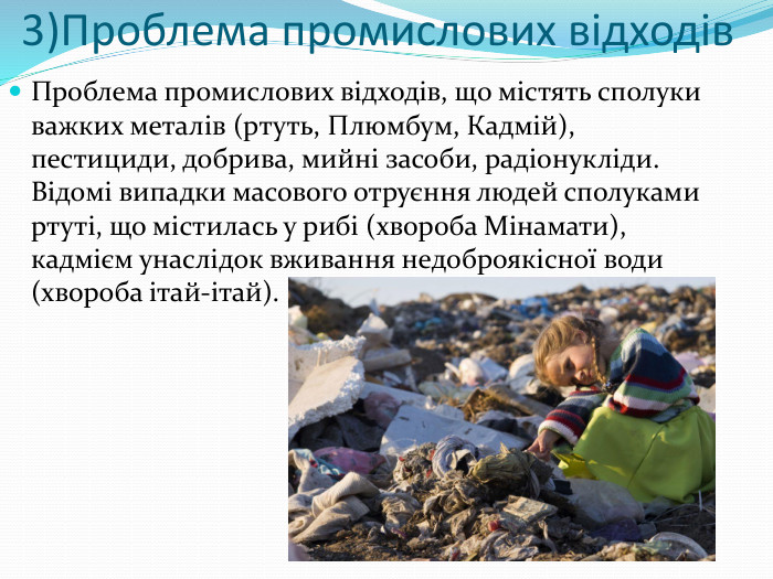 3)Проблема промислових відходів. Проблема промислових відходів, що містять сполуки важких металів (ртуть, Плюмбум, Кадмій), пестициди, добрива, мийні засоби, радіонукліди. Відомі випадки масового отруєння людей сполуками ртуті, що містилась у рибі (хвороба Мінамати), кадмієм унаслідок вживання недоброякісної води (хвороба ітай-ітай).