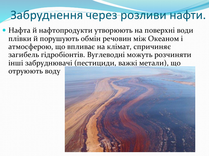 Забруднення через розливи нафти. Нафта й нафтопродукти утворюють на поверхні води плівки й порушують обмін речовин між Океаном і атмосферою, що впливає на клімат, спричиняє загибель гідробіонтів. Вуглеводні можуть розчиняти інші забруднювачі (пестициди, важкі метали), що отруюють воду