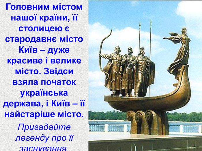 Головним містом нашої країни, її столицею є стародавнє місто Київ – дуже красиве і велике місто. Звідси взяла початок українська держава, і Київ – її найстаріше місто. Пригадайте легенду про її заснування. 