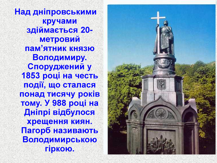 Над дніпровськими кручами здіймається 20-метровий пам’ятник князю Володимиру. Споруджений у 1853 році на честь події, що сталася понад тисячу років тому. У 988 році на Дніпрі відбулося хрещення киян. Пагорб називають Володимирською гіркою. 