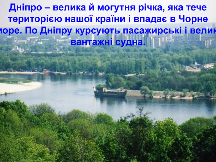 Дніпро – велика й могутня річка, яка тече територією нашої країни і впадає в Чорне море. По Дніпру курсують пасажирські і великі вантажні судна.  