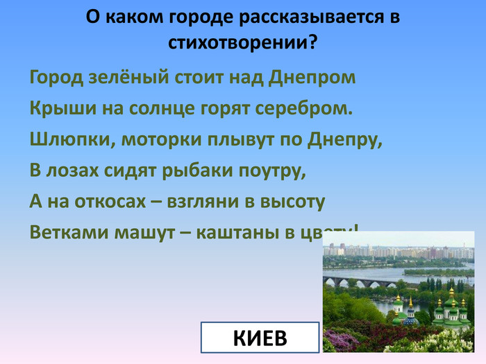 О каком городе рассказывается в стихотворении?Город зелёный стоит над Днепром. Крыши на солнце горят серебром. Шлюпки, моторки плывут по Днепру,В лозах сидят рыбаки поутру,А на откосах – взгляни в высоту. Ветками машут – каштаны в цвету!КИЕВ