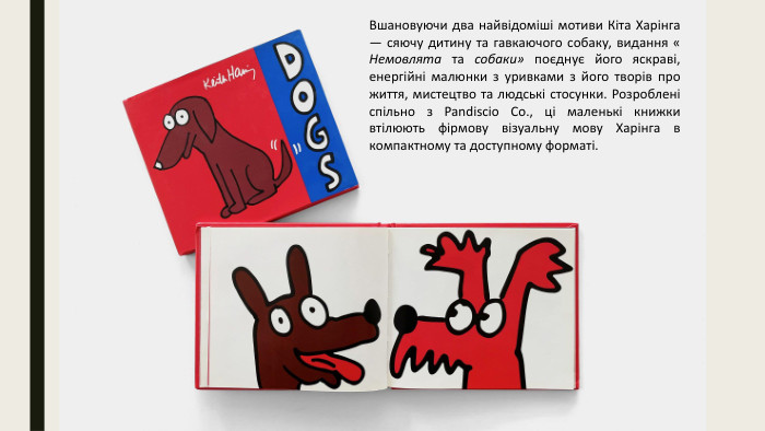 Вшановуючи два найвідоміші мотиви Кіта Харінга — сяючу дитину та гавкаючого собаку, видання « Немовлята та собаки» поєднує його яскраві, енергійні малюнки з уривками з його творів про життя, мистецтво та людські стосунки. Розроблені спільно з Pandiscio Co., ці маленькі книжки втілюють фірмову візуальну мову Харінга в компактному та доступному форматі.