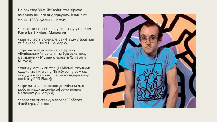 На початку 80-х Кіт Гарінґ стає зіркою американського андеграунду. В одному тільки 1983 художник встиг:провести персональну виставку у галереї Fun в Іст-Віллідж, Манхеттен;взяти участь у бієнале Сан-Паулу у Бразилії та бієнале Вітні у Нью-Йорку;отримати замовлення на фреску «Будівельний паркан» на будівельному майданчику Музею мистецтв Хаггерті у Мілуокі;взяти участь у виставці «Міські імпульси: художник і місто» у Піттсбурзі (у рамках заходу він створив фреску на відкритому повітрі у PPG Place);отримати запрошення до Мілана для роботи над художнім оформленням магазину у Фьоруччі;провести виставку у галереї Роберта Фрейзера, Лондон.