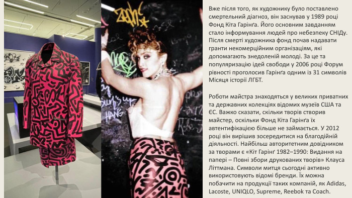 Вже після того, як художнику було поставлено смертельний діагноз, він заснував у 1989 році Фонд Кіта Гарінґа. Його основним завданням стало інформування людей про небезпеку СНІДу. Після смерті художника фонд почав надавати гранти некомерційним організаціям, які допомагають знедоленій молоді. За це та популяризацію ідей свободи у 2006 році Форум рівності проголосив Гарінґа одним із 31 символів Місяця історії ЛГБТ. Роботи майстра знаходяться у великих приватних та державних колекціях відомих музеїв США та ЄС. Важко сказати, скільки творів створив майстер, оскільки Фонд Кіта Гарінґа їх автентифікацією більше не займається. У 2012 році він вирішив зосередитися на благодійній діяльності. Найбільш авторитетним довідником за творами є «Кіт Гарінґ 1982–1990: Видання на папері – Повні збори друкованих творів» Клауса Літтмана. Символи митця сьогодні активно використовують відомі бренди. Їх можна побачити на продукції таких компаній, як Adidas, Lacoste, UNIQLO, Supreme, Reebok та Coach.