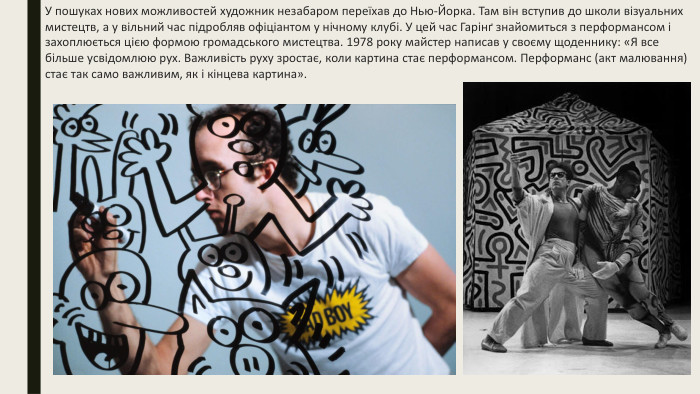 У пошуках нових можливостей художник незабаром переїхав до Нью-Йорка. Там він вступив до школи візуальних мистецтв, а у вільний час підробляв офіціантом у нічному клубі. У цей час Гарінґ знайомиться з перформансом і захоплюється цією формою громадського мистецтва. 1978 року майстер написав у своєму щоденнику: «Я все більше усвідомлюю рух. Важливість руху зростає, коли картина стає перформансом. Перформанс (акт малювання) стає так само важливим, як і кінцева картина».