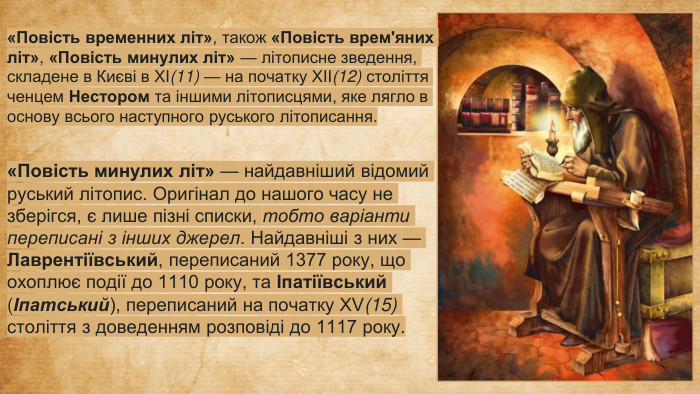 «Повість временних літ», також «Повість врем'яних літ», «Повість минулих літ» — літописне зведення, складене в Києві в XI(11) — на початку XII(12) століття ченцем Нестором та іншими літописцями, яке лягло в основу всього наступного руського літописання.«Повість минулих літ» — найдавніший відомий руський літопис. Оригінал до нашого часу не зберігся, є лише пізні списки, тобто варіанти переписані з інших джерел. Найдавніші з них — Лаврентіївський, переписаний 1377 року, що охоплює події до 1110 року, та Іпатіївський (Іпатський), переписаний на початку XV(15) століття з доведенням розповіді до 1117 року.