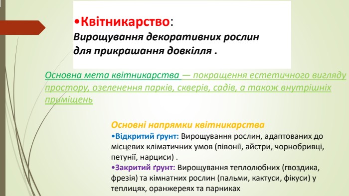 Квітникарство: Вирощування декоративних рослин для прикрашання довкілля . Основна мета квітникарства — покращення естетичного вигляду простору, озеленення парків, скверів, садів, а також внутрішніх приміщень Основні напрямки квітникарства. Відкритий ґрунт: Вирощування рослин, адаптованих до місцевих кліматичних умов (півонії, айстри, чорнобривці, петунії, нарциси) . Закритий ґрунт: Вирощування теплолюбних (гвоздика, фрезія) та кімнатних рослин (пальми, кактуси, фікуси) у теплицях, оранжереях та парниках
