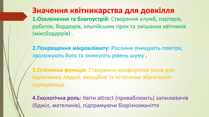 Значення квітникарства для довкілля. Озеленення та благоустрій: Створення клумб, партерів, рабаток, бордюрів, альпійських гірок та змішаних квітників (міксбордерів) . Покращення мікроклімату: Рослини очищують повітря, зволожують його та знижують рівень шуму . Естетична функція: Створення комфортних умов для відпочинку людей, емоційне та естетичне збагачення середовища . Екологічна роль: Квіти attract (приваблюють) запилювачів (бджіл, метеликів), підтримуючи біорізноманіття 