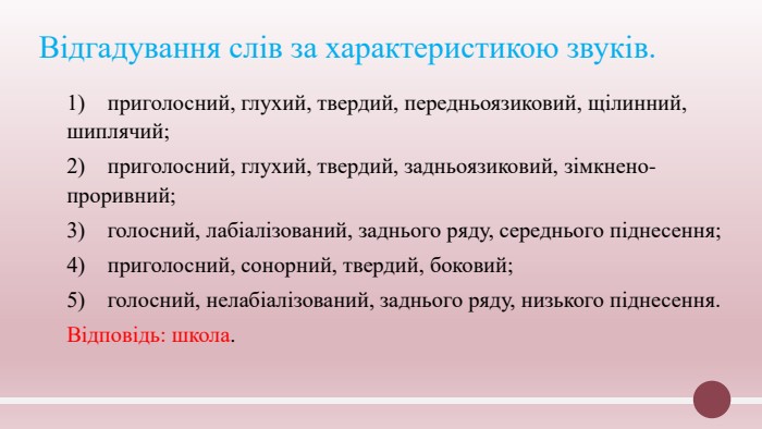Відгадування слів за характеристикою звуків.1) приголосний, глухий, твердий, передньоязиковий, щілинний, шиплячий;2) приголосний, глухий, твердий, задньоязиковий, зімкнено-проривний;3) голосний, лабіалізований, заднього ряду, середнього піднесення;4) приголосний, сонорний, твердий, боковий;5) голосний, нелабіалізований, заднього ряду, низького піднесення. Відповідь: школа.