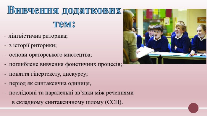  Вивчення додаткових тем: - лінгвістична риторика;з історії риторики; основи ораторського мистецтва; поглиблене вивчення фонетичних процесів; поняття гіпертексту, дискурсу; період як синтаксична одиниця, послідовні та паралельні зв’язки між реченнями в складному синтаксичному цілому (ССЦ).