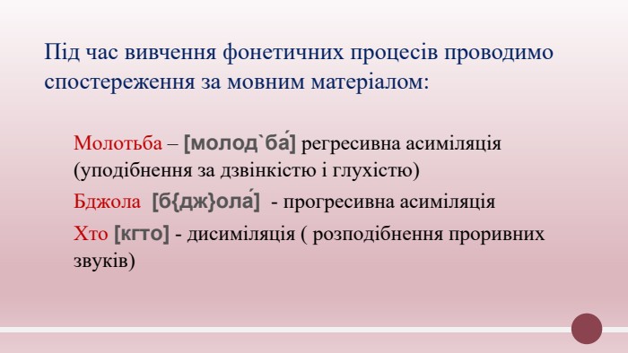 Під час вивчення фонетичних процесів проводимо спостереження за мовним матеріалом: Молотьба – [молод`ба́] регресивна асиміляція (уподібнення за дзвінкістю і глухістю)Бджола [б{дж}ола́] - прогресивна асиміляція. Хто [кгто] - дисиміляція ( розподібнення проривних звуків)
