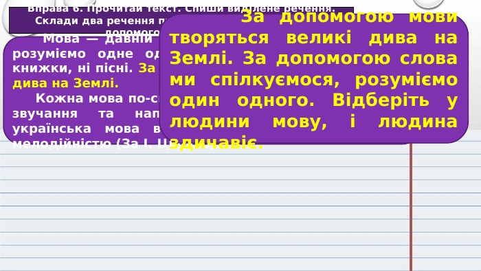 Вправа 6. Прочитай текст. Спиши виділене речення. Склади два речення про те, які дива творяться за допомогою мови. Запиши. Мова — давній витвір людини. Завдяки слову ми розуміємо одне одного. Без слова не було б ні книжки, ні пісні. За допомогою мови творяться великі дива на Землі. Кожна мова по-своєму прекрасна. Вона має власне звучання та наповненість. Серед інших мов українська мова виблискує багатством, красою і мелодійністю (За І. Цюпою). За допомогою мови творяться великі дива на Землі. За допомогою слова ми спілкуємося, розуміємо один одного. Відберіть у людини мову, і людина здичавіє.