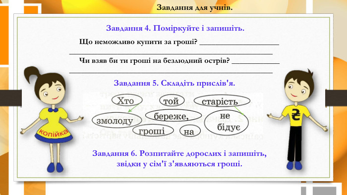 Завдання для учнів. Завдання 4. Поміркуйте і запишіть. Що неможливо купити за гроші? _______________________________________________________________________ Чи взяв би ти гроші на безлюдний острів? _______________________________________________________________Завдання 5. Складіть прислів'я. Завдання 6. Розпитайте дорослих і запишіть, звідки у сім'ї з'являються гроші.