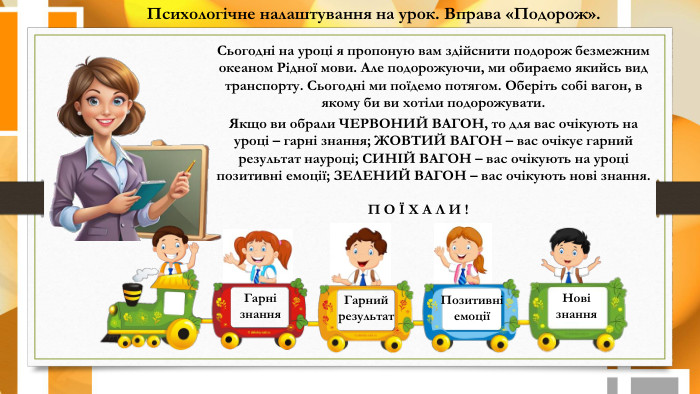 Психологічне налаштування на урок. Вправа «Подорож». Нові знання. Позитивні емоціїГарні знання. Гарний результат. П О Ї Х А Л И !Сьогодні на уроці я пропоную вам здійснити подорож безмежним океаном Рідної мови. Але подорожуючи, ми обираємо якийсь вид транспорту. Сьогодні ми поїдемо потягом. Оберіть собі вагон, в якому би ви хотіли подорожувати. Якщо ви обрали ЧЕРВОНИЙ ВАГОН, то для вас очікують на уроці – гарні знання; ЖОВТИЙ ВАГОН – вас очікує гарний результат науроці; СИНІЙ ВАГОН – вас очікують на уроці позитивні емоції; ЗЕЛЕНИЙ ВАГОН – вас очікують нові знання.