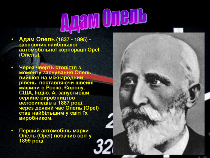 Адам Опель (1837 - 1895) - засновник найбільшої автомобільної корпорації Opel (Опель).  Через чверть століття з моменту заснування Опель вийшов на міжнародний рівень, поставляючи швейні машини в Росію, Європу, США, Індію. А, запустивши серійне виробництво велосипедів в 1887 році, через деякий час Опель (Opel) став найбільшим у світі їх виробником.  Перший автомобіль марки Опель (Opel) побачив світ у 1899 році. 