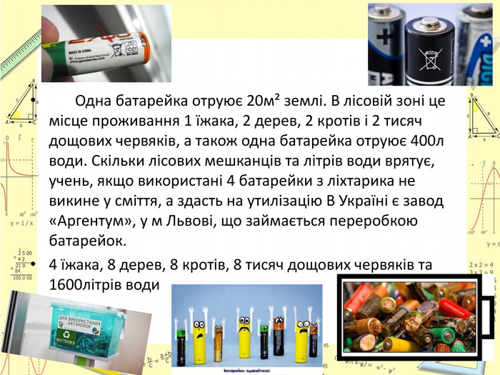  Одна батарейка отруює 20м² землі. В лісовій зоні це місце проживання 1 їжака, 2 дерев, 2 кротів і 2 тисяч дощових червяків, а також одна батарейка отруює 400л води. Скільки лісових мешканців та літрів води врятує, учень, якщо використані 4 батарейки з ліхтарика не викине у сміття, а здасть на утилізацію В Україні є завод «Аргентум», у м Львові, що займається переробкою батарейок. 4 їжака, 8 дерев, 8 кротів, 8 тисяч дощових червяків та 1600літрів води 