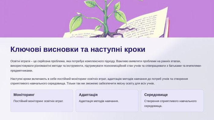 Ключові висновки та наступні кроки. Освітні втрати – це серйозна проблема, яка потребує комплексного підходу. Важливо виявляти проблеми на ранніх етапах, використовувати різноманітні методи та інструменти, підтримувати психоемоційний стан учнів та співпрацювати з батьками та вчителями-предметниками. Наступні кроки включають в себе постійний моніторинг освітніх втрат, адаптацію методів навчання до потреб учнів та створення сприятливого навчального середовища. Тільки так ми зможемо забезпечити якісну освіту для всіх учнів. Моніторинг. Постійний моніторинг освітніх втрат. Адаптація. Адаптація методів навчання. Середовище. Створення сприятливого навчального середовища.