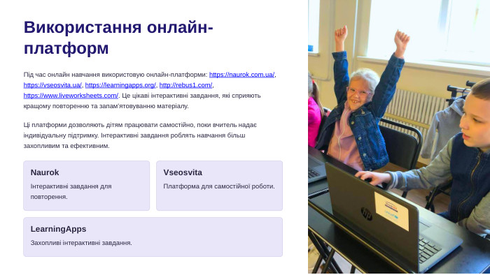 Використання онлайн-платформ. Під час онлайн навчання використовую онлайн-платформи: https://naurok.com.ua/, https://vseosvita.ua/, https://learningapps.org/, http://rebus1.com/, https://www.liveworksheets.com/. Це цікаві інтерактивні завдання, які сприяють кращому повторенню та запам'ятовуванню матеріалу. Ці платформи дозволяють дітям працювати самостійно, поки вчитель надає індивідуальну підтримку. Інтерактивні завдання роблять навчання більш захопливим та ефективним. NaurokІнтерактивні завдання для повторення. Vseosvita. Платформа для самостійної роботи. Learning. Apps. Захопливі інтерактивні завдання.