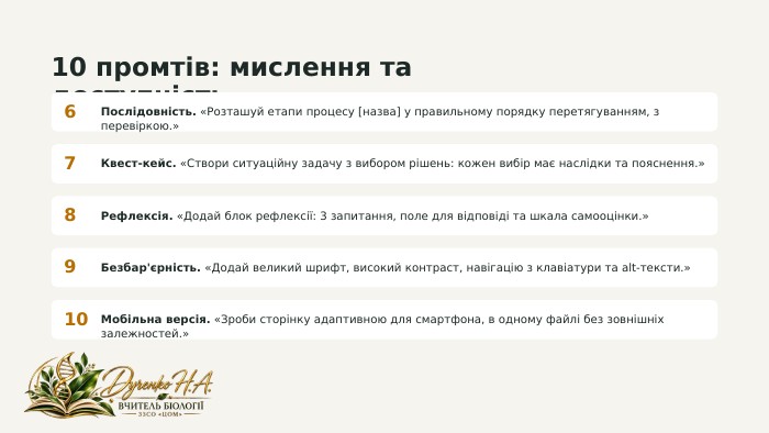 10 промтів: мислення та доступність6 Послідовність. «Розташуй етапи процесу [назва] у правильному порядку перетягуванням, з перевіркою.»7 Квест-кейс. «Створи ситуаційну задачу з вибором рішень: кожен вибір має наслідки та пояснення.»8 Рефлексія. «Додай блок рефлексії: 3 запитання, поле для відповіді та шкала самооцінки.»9 Безбар'єрність. «Додай великий шрифт, високий контраст, навігацію з клавіатури та alt-тексти.»10 Мобільна версія. «Зроби сторінку адаптивною для смартфона, в одному файлі без зовнішніх залежностей.»