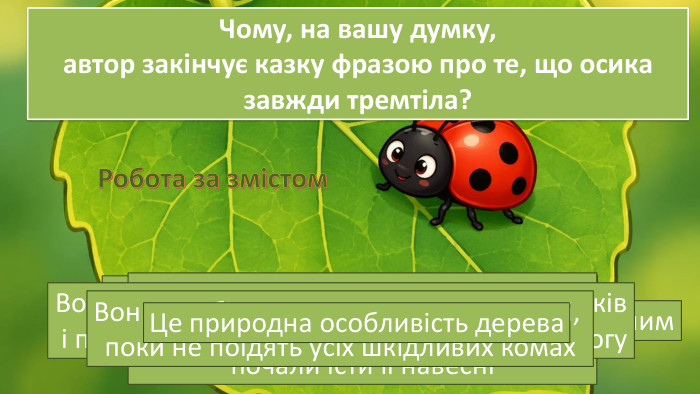 Чому жучок-сонечко прокинувся вранці?Його розбудила пісня дівчинки, хоча вона зверталася до сонця на небіДе саме була хатка сонечка?Воно спало під гілкою осики Що помітило сонечко, коли подивилося на рідну осику?Гілку було не впізнати, а листя стало покрученим. Чому осика вважала, що вона «гине за свою гостинність»?Тому що комахи, яким вона давала притулок взимку, почали їсти її навесніХто саме нищив листя доброї осики?Це була дрібна зелена тля/попелиця. Як сонечко відреагувало на біду дерева?Воно розсердилось, накинулось на шкідників і полетіло кликати своїх родичів на допомогу. Яку обіцянку дали сонечка осиці?Вони пообіцяли залишатися на дереві, поки не поїдять усіх шкідливих комах. Чому, на вашу думку, автор закінчує казку фразою про те, що осика завжди тремтіла?Це природна особливість дерева. Робота за змістом