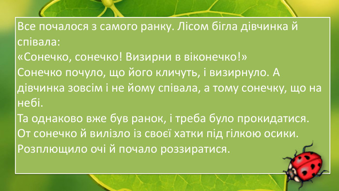 Все почалося з самого ранку. Лісом бігла дівчинка й співала:«Сонечко, сонечко! Визирни в віконечко!»Сонечко почуло, що його кличуть, і визирнуло. А дівчинка зовсім і не йому співала, а тому сонечку, що на небі. Та однаково вже був ранок, і треба було прокидатися. От сонечко й вилізло із своєї хатки під гілкою осики. Розплющило очі й почало роззиратися.