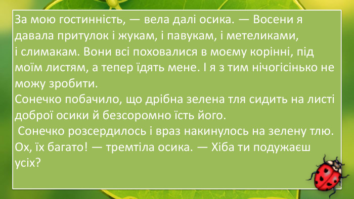 За мою гостинність, — вела далі осика. — Восени я давала притулок і жукам, і павукам, і метеликами,  і слимакам. Вони всі поховалися в моєму корінні, під моїм листям, а тепер їдять мене. І я з тим нічогісінько не можу зробити. Сонечко побачило, що дрібна зелена тля сидить на листі доброї осики й безсоромно їсть його. Сонечко розсердилось і враз накинулось на зелену тлю. Ох, їх багато! — тремтіла осика. — Хіба ти подужаєш усіх?