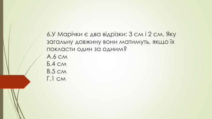 6. У Марічки є два відрізки: 3 см і 2 см. Яку загальну довжину вони матимуть, якщо їх покласти один за одним?A.6 см. Б.4 см. В.5 см. Г.1 см