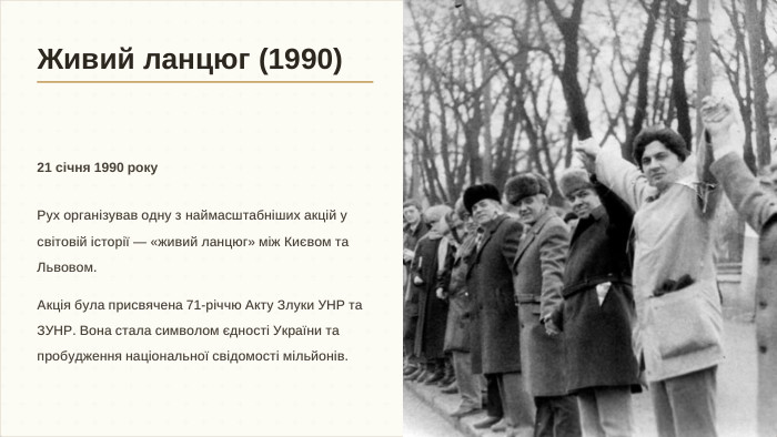 Живий ланцюг (1990)21 січня 1990 року. Рух організував одну з наймасштабніших акцій у світовій історії — «живий ланцюг» між Києвом та Львовом. Акція була присвячена 71-річчю Акту Злуки УНР та ЗУНР. Вона стала символом єдності України та пробудження національної свідомості мільйонів.