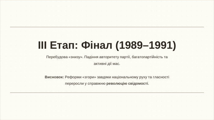 ІІІ Етап: Фінал (1989–1991)Перебудова «знизу». Падіння авторитету партії, багатопартійність та активні дії мас. Висновок: Реформи «згори» завдяки національному руху та гласності переросли у справжню революцію свідомості.