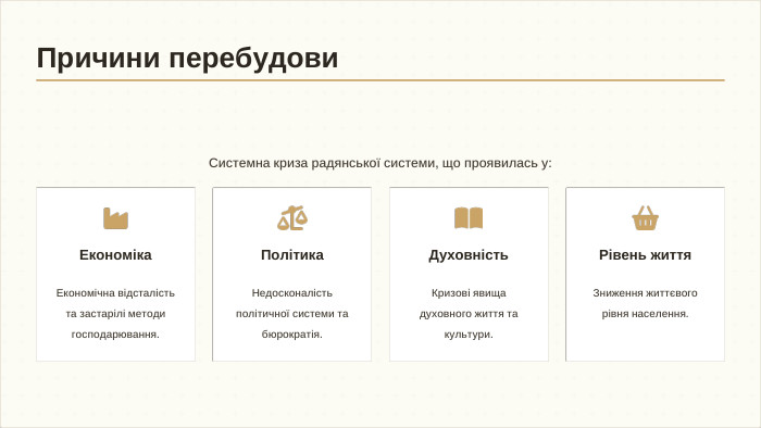 Системна криза радянської системи, що проявилась у: Економіка. Економічна відсталість та застарілі методи господарювання. Політика. Недосконалість політичної системи та бюрократія. Духовність. Кризові явища духовного життя та культури. Рівень життя. Зниження життєвого рівня населення. Причини перебудови